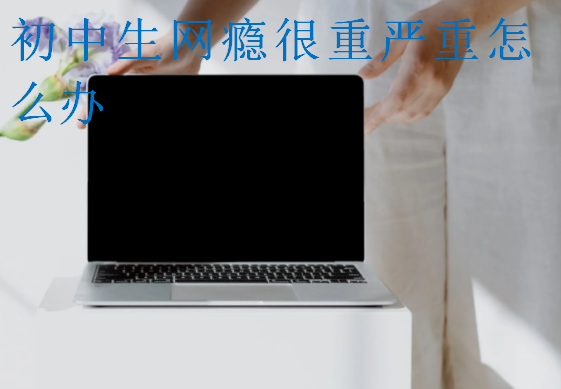 初中生網(wǎng)癮很重嚴重怎么辦