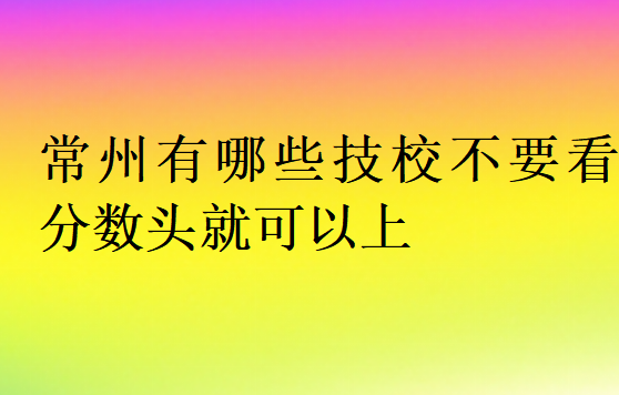 常州有哪些技校不要看分?jǐn)?shù)頭就可以上