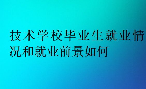 技術(shù)學校畢業(yè)生就業(yè)情況和就業(yè)前景如何