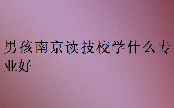 男孩南京讀技校學(xué)什么專業(yè)好