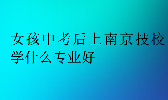 女孩中考后上南京技校學什么專業(yè)好