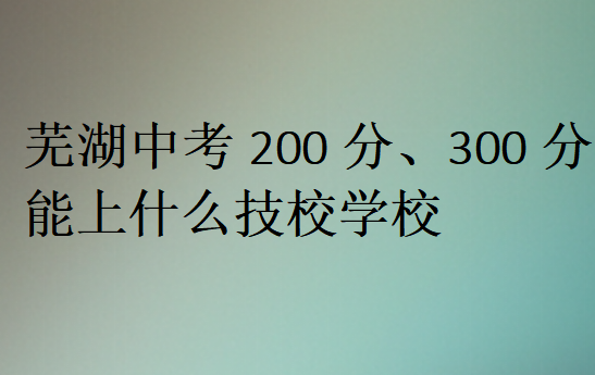 蕪湖中考200分、300分能上什么技校學校