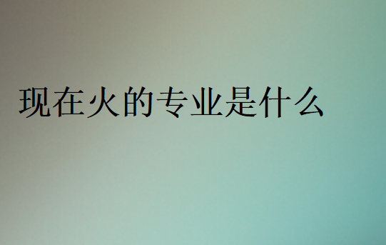 2024年現(xiàn)在火的專業(yè)是什么