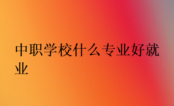 中職學校什么專業(yè)好就業(yè)