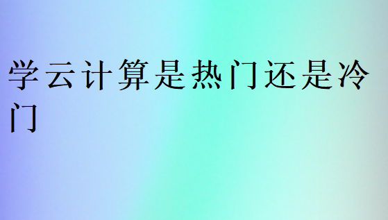 學(xué)云計(jì)算是熱門(mén)還是冷門(mén)